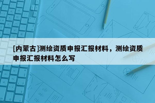 [內(nèi)蒙古]測繪資質(zhì)申報(bào)匯報(bào)材料，測繪資質(zhì)申報(bào)匯報(bào)材料怎么寫