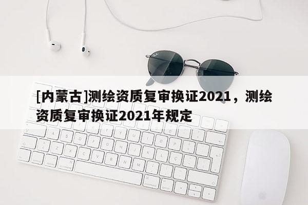 [內蒙古]測繪資質復審換證2021，測繪資質復審換證2021年規定