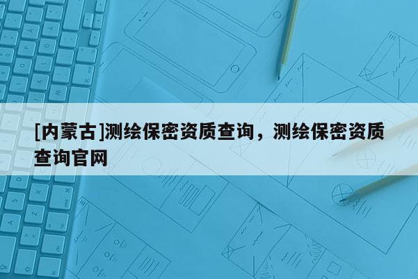 [內蒙古]測繪保密資質查詢，測繪保密資質查詢官網
