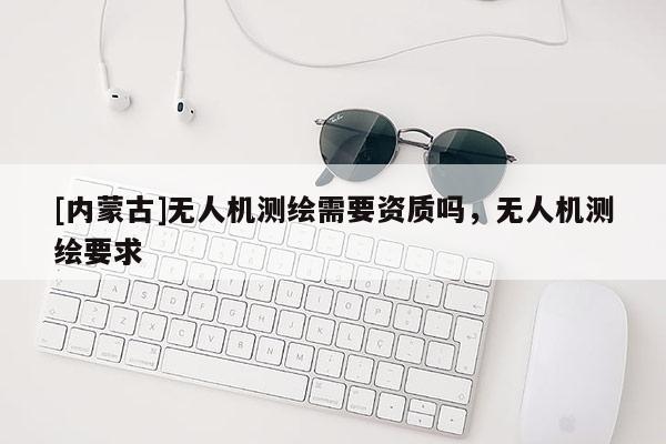 [內(nèi)蒙古]無人機(jī)測繪需要資質(zhì)嗎，無人機(jī)測繪要求
