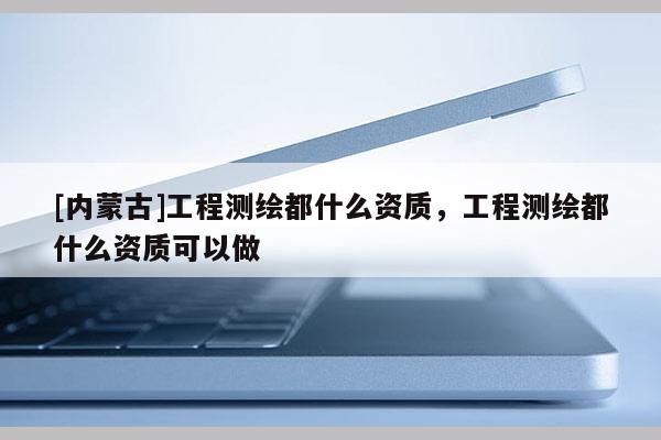 [內(nèi)蒙古]工程測繪都什么資質(zhì)，工程測繪都什么資質(zhì)可以做