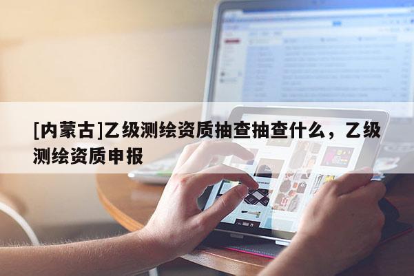 [內(nèi)蒙古]乙級測繪資質(zhì)抽查抽查什么，乙級測繪資質(zhì)申報