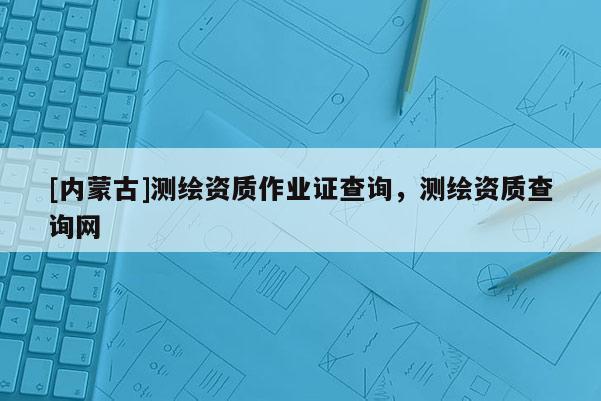 [內(nèi)蒙古]測繪資質(zhì)作業(yè)證查詢，測繪資質(zhì)查詢網(wǎng)