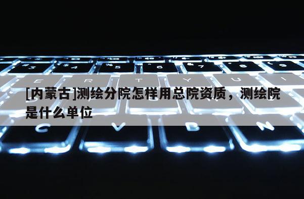 [內(nèi)蒙古]測繪分院怎樣用總院資質(zhì)，測繪院是什么單位
