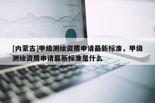 [內蒙古]甲級測繪資質申請最新標準，甲級測繪資質申請最新標準是什么