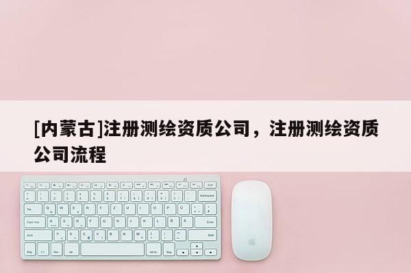 [內蒙古]注冊測繪資質公司，注冊測繪資質公司流程