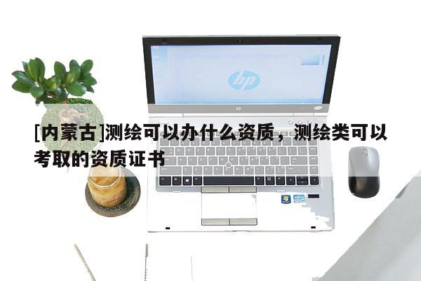 [內蒙古]測繪可以辦什么資質，測繪類可以考取的資質證書
