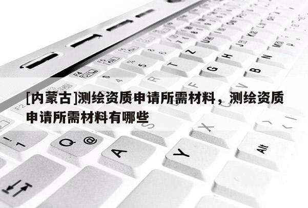 [內蒙古]測繪資質申請所需材料，測繪資質申請所需材料有哪些