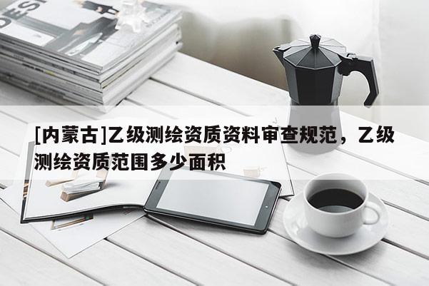 [內(nèi)蒙古]乙級(jí)測繪資質(zhì)資料審查規(guī)范，乙級(jí)測繪資質(zhì)范圍多少面積