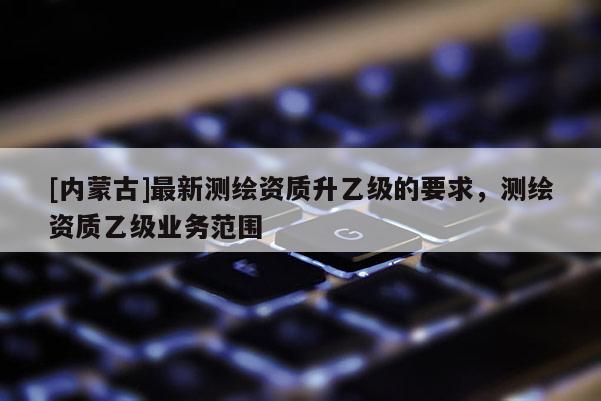 [內蒙古]最新測繪資質升乙級的要求，測繪資質乙級業務范圍