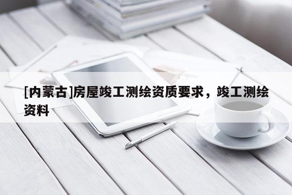 [內蒙古]房屋竣工測繪資質要求，竣工測繪資料