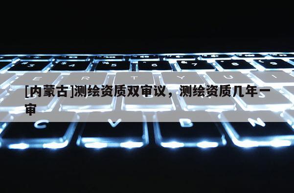 [內蒙古]測繪資質雙審議，測繪資質幾年一審