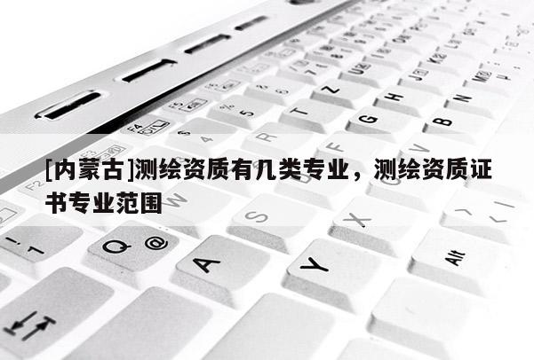 [內蒙古]測繪資質有幾類專業，測繪資質證書專業范圍