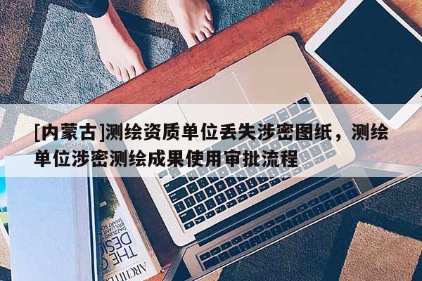 [內蒙古]測繪資質單位丟失涉密圖紙，測繪單位涉密測繪成果使用審批流程
