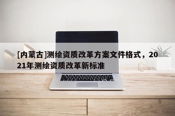 [內(nèi)蒙古]測(cè)繪資質(zhì)改革方案文件格式，2021年測(cè)繪資質(zhì)改革新標(biāo)準(zhǔn)