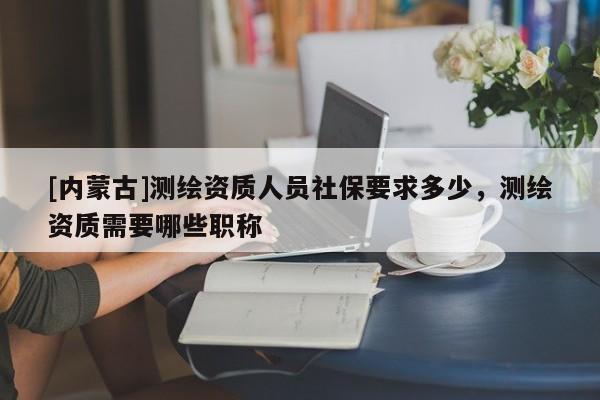 [內(nèi)蒙古]測(cè)繪資質(zhì)人員社保要求多少，測(cè)繪資質(zhì)需要哪些職稱