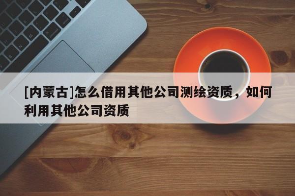 [內蒙古]怎么借用其他公司測繪資質，如何利用其他公司資質