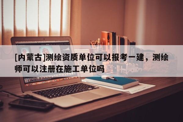 [內蒙古]測繪資質單位可以報考一建，測繪師可以注冊在施工單位嗎
