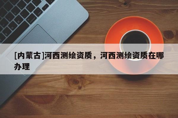 [內蒙古]河西測繪資質，河西測繪資質在哪辦理