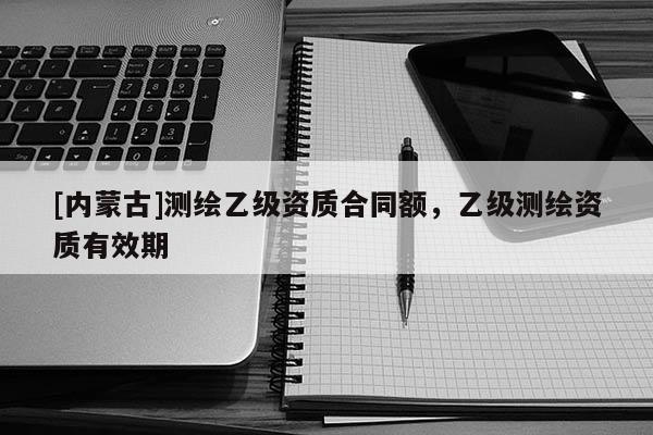 [內蒙古]測繪乙級資質合同額，乙級測繪資質有效期