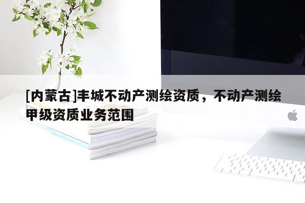 [內(nèi)蒙古]豐城不動(dòng)產(chǎn)測繪資質(zhì)，不動(dòng)產(chǎn)測繪甲級(jí)資質(zhì)業(yè)務(wù)范圍