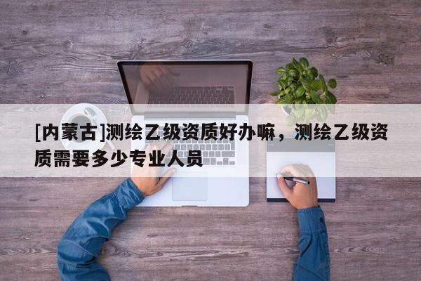 [內蒙古]測繪乙級資質好辦嘛，測繪乙級資質需要多少專業人員