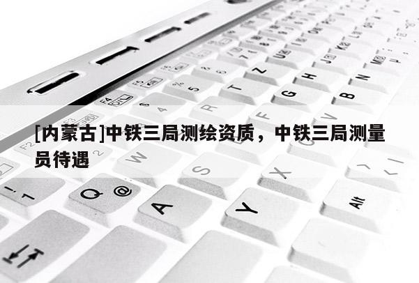 [內蒙古]中鐵三局測繪資質，中鐵三局測量員待遇