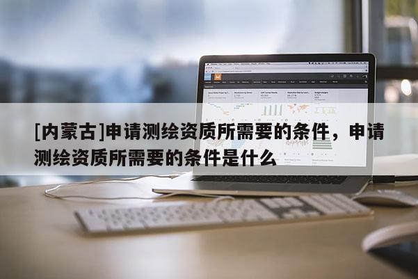 [內蒙古]申請測繪資質所需要的條件，申請測繪資質所需要的條件是什么