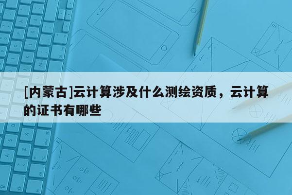 [內(nèi)蒙古]云計算涉及什么測繪資質(zhì)，云計算的證書有哪些