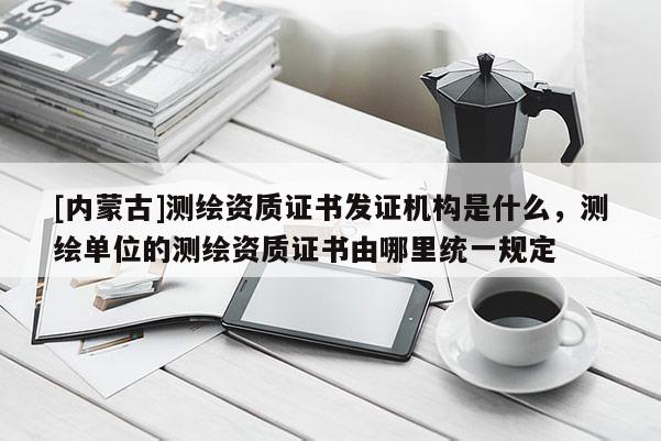 [內(nèi)蒙古]測繪資質(zhì)證書發(fā)證機構(gòu)是什么，測繪單位的測繪資質(zhì)證書由哪里統(tǒng)一規(guī)定