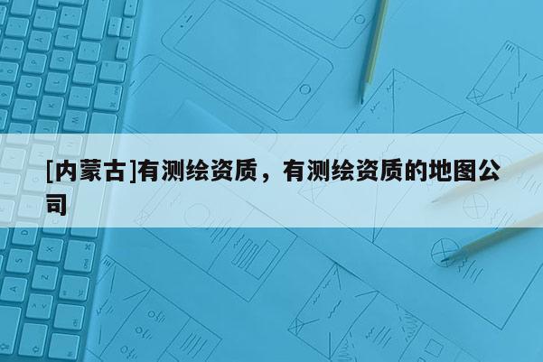 [內蒙古]有測繪資質，有測繪資質的地圖公司