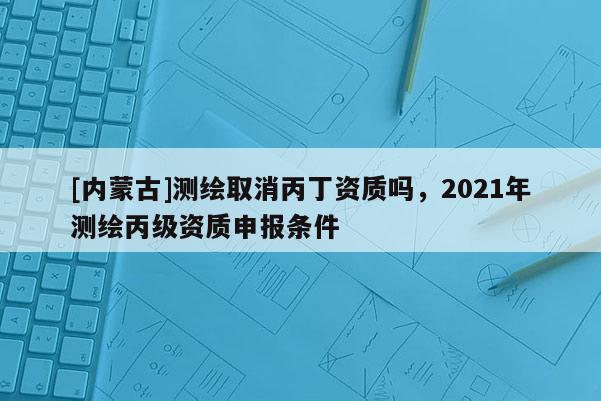 [內蒙古]測繪取消丙丁資質嗎，2021年測繪丙級資質申報條件