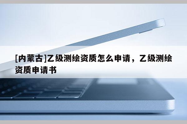 [內蒙古]乙級測繪資質怎么申請，乙級測繪資質申請書