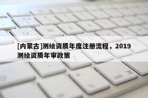 [內蒙古]測繪資質年度注冊流程，2019測繪資質年審政策
