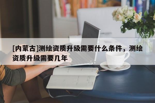 [內蒙古]測繪資質升級需要什么條件，測繪資質升級需要幾年