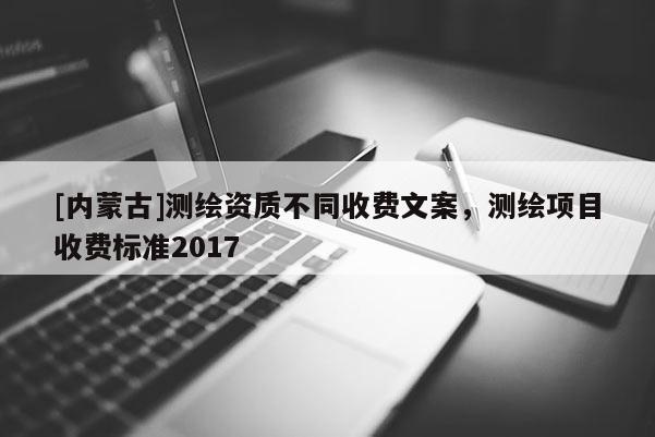 [內(nèi)蒙古]測繪資質(zhì)不同收費(fèi)文案，測繪項(xiàng)目收費(fèi)標(biāo)準(zhǔn)2017