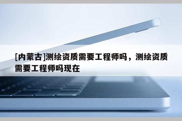 [內蒙古]測繪資質需要工程師嗎，測繪資質需要工程師嗎現(xiàn)在