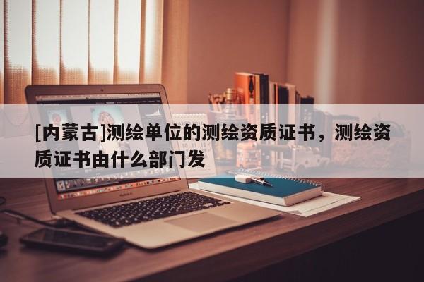 [內蒙古]測繪單位的測繪資質證書，測繪資質證書由什么部門發