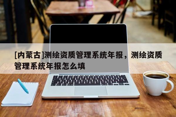 [內蒙古]測繪資質管理系統年報，測繪資質管理系統年報怎么填