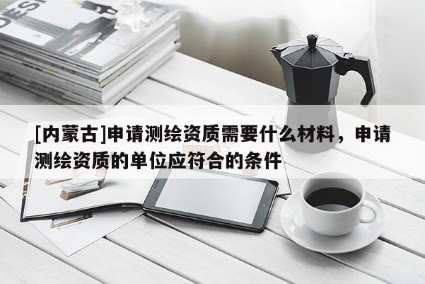 [內蒙古]申請測繪資質需要什么材料，申請測繪資質的單位應符合的條件