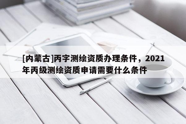 [內蒙古]丙字測繪資質辦理條件，2021年丙級測繪資質申請需要什么條件