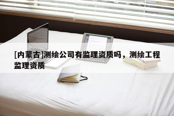 [內蒙古]測繪公司有監理資質嗎，測繪工程監理資質