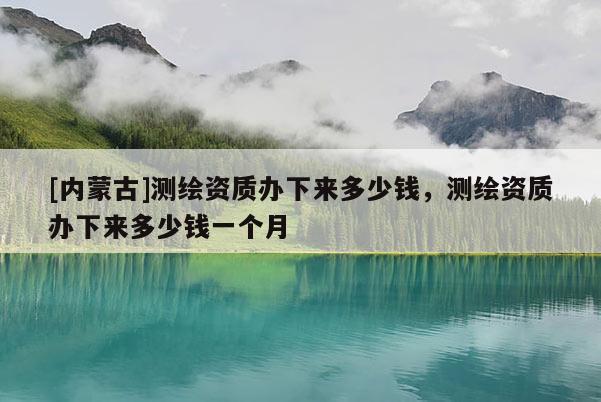 [內(nèi)蒙古]測(cè)繪資質(zhì)辦下來多少錢，測(cè)繪資質(zhì)辦下來多少錢一個(gè)月