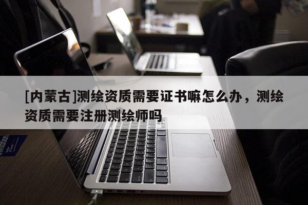 [內蒙古]測繪資質需要證書嘛怎么辦，測繪資質需要注冊測繪師嗎