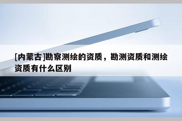 [內蒙古]勘察測繪的資質，勘測資質和測繪資質有什么區別