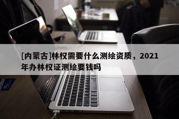 [內(nèi)蒙古]林權(quán)需要什么測繪資質(zhì)，2021年辦林權(quán)證測繪要錢嗎