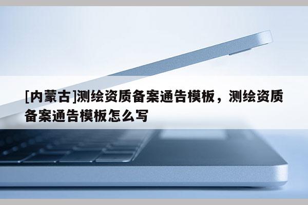 [內(nèi)蒙古]測(cè)繪資質(zhì)備案通告模板，測(cè)繪資質(zhì)備案通告模板怎么寫