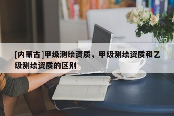 [內(nèi)蒙古]甲級測繪資質(zhì)，甲級測繪資質(zhì)和乙級測繪資質(zhì)的區(qū)別