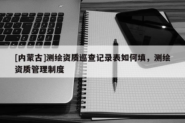 [內(nèi)蒙古]測繪資質(zhì)巡查記錄表如何填，測繪資質(zhì)管理制度