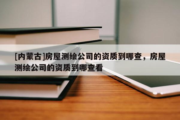 [內蒙古]房屋測繪公司的資質到哪查，房屋測繪公司的資質到哪查看
